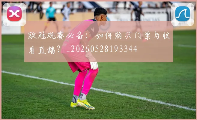 欧冠观赛必备:如何购买门票与收看直播?_20260528193344