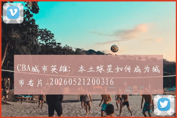 CBA城市英雄：本土球星如何成为城市名片_20260521200316